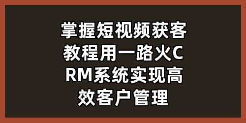 掌握短视频获客教程，用一路火 CRM 系统实现高效客户管理
